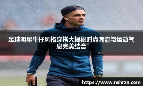 足球明星牛仔风格穿搭大揭秘时尚潮流与运动气息完美结合